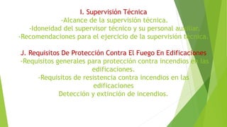 I. Supervisión Técnica
-Alcance de la supervisión técnica.
-Idoneidad del supervisor técnico y su personal auxiliar.
-Recomendaciones para el ejercicio de la supervisión técnica.
J. Requisitos De Protección Contra El Fuego En Edificaciones
-Requisitos generales para protección contra incendios en las
edificaciones.
-Requisitos de resistencia contra incendios en las
edificaciones
Detección y extinción de incendios.
 