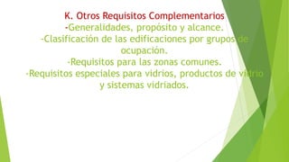 K. Otros Requisitos Complementarios
-Generalidades, propósito y alcance.
-Clasificación de las edificaciones por grupos de
ocupación.
-Requisitos para las zonas comunes.
-Requisitos especiales para vidrios, productos de vidrio
y sistemas vidriados.
 