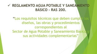  REGLAMENTO AGUA POTABLE Y SANEAMIENTO
BÁSICO - RAS 200.
“Los requisitos técnicos que deben cumplir los
diseños, las obras y procedimientos
correspondientes al
Sector de Agua Potable y Saneamiento Básico y
sus actividades complementarias”
 