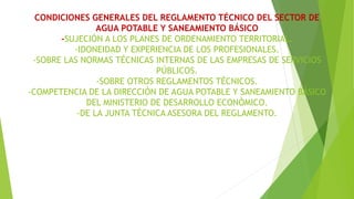 CONDICIONES GENERALES DEL REGLAMENTO TÉCNICO DEL SECTOR DE
AGUA POTABLE Y SANEAMIENTO BÁSICO
-SUJECIÓN A LOS PLANES DE ORDENAMIENTO TERRITORIAL.
-IDONEIDAD Y EXPERIENCIA DE LOS PROFESIONALES.
-SOBRE LAS NORMAS TÉCNICAS INTERNAS DE LAS EMPRESAS DE SERVICIOS
PÚBLICOS.
-SOBRE OTROS REGLAMENTOS TÉCNICOS.
-COMPETENCIA DE LA DIRECCIÓN DE AGUA POTABLE Y SANEAMIENTO BÁSICO
DEL MINISTERIO DE DESARROLLO ECONÓMICO.
-DE LA JUNTA TÉCNICA ASESORA DEL REGLAMENTO.
 