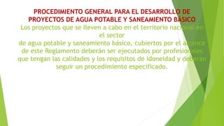 PROCEDIMIENTO GENERAL PARA EL DESARROLLO DE
PROYECTOS DE AGUA POTABLE Y SANEAMIENTO BÁSICO
Los proyectos que se lleven a cabo en el territorio nacional en
el sector
de agua potable y saneamiento básico, cubiertos por el alcance
de este Reglamento deberán ser ejecutados por profesionales
que tengan las calidades y los requisitos de idoneidad y deberán
seguir un procedimiento especificado.
 