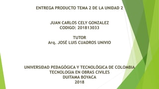 ENTREGA PRODUCTO TEMA 2 DE LA UNIDAD 2
JUAN CARLOS CELY GONZALEZ
CODIGO: 201813033
TUTOR
Arq. JOSÉ LUIS CUADROS UNIVIO
UNIVERSIDAD PEDAGÓGICA Y TECNOLÓGICA DE COLOMBIA
TECNOLOGIA EN OBRAS CIVILES
DUITAMA BOYACA
2018
 
