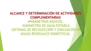 ALCANCE Y DETERMINACIÓN DE ACTIVIDADES
COMPLEMENTARIAS
-PARÁMETROS BÁSICOS.
-SUMINISTRO DE AGUA POTABLE.
-SISTEMAS DE RECOLECCIÓN Y EVACUACIÓN DE
AGUAS RESIDUALES DOMÉSTICAS.
 
