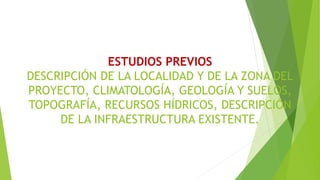 ESTUDIOS PREVIOS
DESCRIPCIÓN DE LA LOCALIDAD Y DE LA ZONA DEL
PROYECTO, CLIMATOLOGÍA, GEOLOGÍA Y SUELOS,
TOPOGRAFÍA, RECURSOS HÍDRICOS, DESCRIPCIÓN
DE LA INFRAESTRUCTURA EXISTENTE.
 