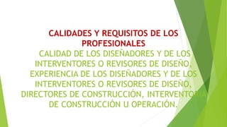 CALIDADES Y REQUISITOS DE LOS
PROFESIONALES
CALIDAD DE LOS DISEÑADORES Y DE LOS
INTERVENTORES O REVISORES DE DISEÑO,
EXPERIENCIA DE LOS DISEÑADORES Y DE LOS
INTERVENTORES O REVISORES DE DISEÑO,
DIRECTORES DE CONSTRUCCIÓN, INTERVENTORIA
DE CONSTRUCCIÓN U OPERACIÓN.
 