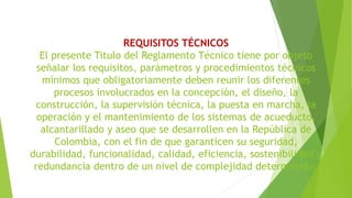 REQUISITOS TÉCNICOS
El presente Titulo del Reglamento Técnico tiene por objeto
señalar los requisitos, parámetros y procedimientos técnicos
mínimos que obligatoriamente deben reunir los diferentes
procesos involucrados en la concepción, el diseño, la
construcción, la supervisión técnica, la puesta en marcha, la
operación y el mantenimiento de los sistemas de acueducto,
alcantarillado y aseo que se desarrollen en la República de
Colombia, con el fin de que garanticen su seguridad,
durabilidad, funcionalidad, calidad, eficiencia, sostenibilidad y
redundancia dentro de un nivel de complejidad determinado.
 