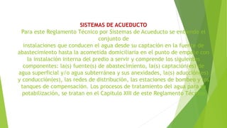 SISTEMAS DE ACUEDUCTO
Para este Reglamento Técnico por Sistemas de Acueducto se entiende el
conjunto de
instalaciones que conducen el agua desde su captación en la fuente de
abastecimiento hasta la acometida domiciliaria en el punto de empate con
la instalación interna del predio a servir y comprende los siguientes
componentes: la(s) fuente(s) de abastecimiento, la(s) captación(es) de
agua superficial y/o agua subterránea y sus anexidades, la(s) aducción(es)
y conducción(es), las redes de distribución, las estaciones de bombeo y los
tanques de compensación. Los procesos de tratamiento del agua para su
potabilización, se tratan en el Capitulo XIII de este Reglamento Técnico
 