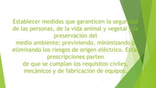 Establecer medidas que garanticen la seguridad
de las personas, de la vida animal y vegetal y la
preservación del
medio ambiente; previniendo, minimizando o
eliminando los riesgos de origen eléctrico. Estas
prescripciones parten
de que se cumplan los requisitos civiles,
mecánicos y de fabricación de equipos.
 