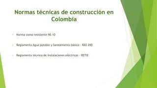 Normas técnicas de construcción en
Colombia
 Norma sismo resistente NS 10
 Reglamento Agua potable y Saneamiento básico - RAS 200
 Reglamento técnico de Instalaciones eléctricas - RETIE
 