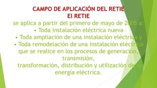 CAMPO DE APLICACIÓN DEL RETIE
El RETIE
se aplica a partir del primero de mayo de 2005 a:
• Toda instalación eléctrica nueva
• Toda ampliación de una instalación eléctrica y
• Toda remodelación de una instalación eléctrica
que se realice en los procesos de generación,
transmisión,
transformación, distribución y utilización de la
energía eléctrica.
 