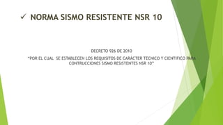  NORMA SISMO RESISTENTE NSR 10
DECRETO 926 DE 2010
“POR EL CUAL SE ESTABLECEN LOS REQUISITOS DE CARÁCTER TECNICO Y CIENTIFICO PARA
CONTRUCCIONES SISMO RESISTENTES NSR 10”
 
