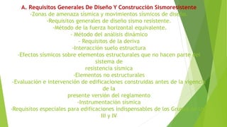 A. Requisitos Generales De Diseño Y Construcción Sismoresistente
-Zonas de amenaza sísmica y movimientos sísmicos de diseño.
-Requisitos generales de diseño sismo resistente.
-Método de la fuerza horizontal equivalente.
- Método del análisis dinámico
- Requisitos de la deriva
-Interacción suelo estructura
-Efectos sísmicos sobre elementos estructurales que no hacen parte del
sistema de
resistencia sísmica
-Elementos no estructurales
-Evaluación e intervención de edificaciones construidas antes de la vigencia
de la
presente versión del reglamento
-Instrumentación sísmica
-Requisitos especiales para edificaciones indispensables de los Grupos de Uso
III y IV
 