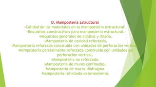 D. Mampostería Estructural
-Calidad de los materiales en la mampostería estructural.
-Requisitos constructivos para mampostería estructural.
-Requisitos generales de análisis y diseño.
-Mampostería de cavidad reforzada.
-Mampostería reforzada construida con unidades de perforación vertical.
-Mampostería parcialmente reforzada construida con unidades de
perforación vertical.
-Mampostería no reforzada.
-Mampostería de muros confinados.
-Mampostería de muros diafragma.
-Mampostería reforzada externamente.
 