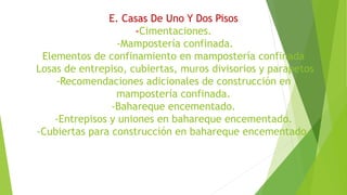 E. Casas De Uno Y Dos Pisos
-Cimentaciones.
-Mampostería confinada.
Elementos de confinamiento en mampostería confinada
Losas de entrepiso, cubiertas, muros divisorios y parapetos
-Recomendaciones adicionales de construcción en
mampostería confinada.
-Bahareque encementado.
-Entrepisos y uniones en bahareque encementado.
-Cubiertas para construcción en bahareque encementado.
 