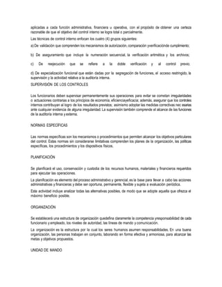 aplicadas a cada función administrativa, financiera u operativa, con el propósito de obtener una certeza
razonable de que el objetivo del control interno se logra total o parcialmente.
Las técnicas de control interno enfocan los cuatro (4) grupos siguientes:
a)De validación que comprenden los mecanismos de autorización, comparación yverificaciónde cumplimiento;
b) De aseguramiento que incluye la numeración secuencial, la verificación aritmética y los archivos;
c) De reejecución que se refiere a la doble verificación y al control previo;
d) De especialización funcional que están dadas por la segregación de funciones, el acceso restringido, la
supervisión y la actividad relativa a la auditoría interna.
SUPERVISIÓN DE LOS CONTROLES
Los funcionarios deben supervisar permanentemente sus operaciones para evitar se cometan irregularidades
o actuaciones contrarias a los principios de economía, eficienciayeficacia; además, asegurar que los controles
internos contribuyan al logro de los resultados previstos; asimismo adoptar las medidas correctivas nec esarias
ante cualquier evidencia de alguna irregularidad. La supervisión también comprende el alcance de las funciones
de la auditoría interna yexterna.
NORMAS ESPECÍFICAS
Las normas específicas son los mecanismos o procedimientos que permiten alcanzar los objetivos particulares
del control. Estas normas sin considerarse limitativas comprenden los planes de la organización, las políticas
específicas, los procedimientos y los dispositivos físicos.
PLANIFICACIÓN
Se planificará el uso, conservación y custodia de los recursos humanos, materiales y financieros requeridos
para ejecutar las operaciones.
La planificación es elemento del proceso administrativo y gerencial, es la base para llevar a cabo las acciones
administrativas y financieras y debe ser oportuna, permanente, flexible y sujeta a evaluación periódica.
Esta actividad incluye analizar todas las alternativas posibles, de modo que se adopte aquella que ofrezca el
máximo beneficio posible.
ORGANIZACIÓN
Se establecerá una estructura de organización quedefina claramente la competencia yresponsabilidad de cada
funcionario y empleado, los niveles de autoridad, las líneas de mando y comunicación.
La organización es la estructura por la cual los seres humanos asumen responsabilidades. En una buena
organización, las personas trabajan en conjunto, laborando en forma efectiva y armoniosa, para alcanzar las
metas y objetivos propuestos.
UNIDAD DE MANDO
 