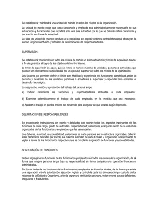 Se establecerá y mantendrá una unidad de mando en todos los niveles de la organización.
La unidad de mando exige que cada funcionario y empleado sea administrativamente responsable de sus
actuaciones y funciones las que reportará ante una sola autoridad, por lo que se deberán definir claramente y
por escrito sus líneas de autoridad.
La falta de unidad de mando conduce a la posibilidad de expedir órdenes contradictorias que obstruyan la
acción, originen confusión y dificulten la determinación de responsabilidades.
SUPERVISIÓN
Se establecerá ymantendrá en todos los niveles de mando un adecuadoámbito ylím ite de supervisión directa,
a fin de garantizar el logro de los objetivos del control interno.
El límite de supervisión es aquel, que se refiere al número máximo de unidades, personas o actividades que
pueden ser efectivamente supervisadas por un ejecutivo superior en todos los niveles de la organización.
Los factores que permiten definir el límite son: Habilidad y experiencia del funcionario, complejidad, poder de
decisión y desarrollo de las unidades, personas o actividades a supervisar y capacidad para enfrentar el
desarrollo tecnológico.
La asignación, revisión y aprobación del trabajo del personal exige:
a) Indicar claramente las funciones y responsabilidades atribuidas a cada empleado;
b) Examinar sistemáticamente el trabajo de cada empleado, en la medida que sea necesario;
c) Aprobar el trabajo en puntos críticos del desarrollo para asegurar de que avanza según lo previsto.
DELIMITACIÓN DE RESPONSABILIDADES
Se establecerán instrucciones por escrito y detalladas que cubran todos los aspectos importantes de las
funciones de cada cargo, grado de autoridad, responsabilidad y relaciones jerárquicas dentro de la estructura
organizativa de los funcionarios y empleados que las desempeñan.
Los deberes, autoridad, responsabilidad y relaciones de cada persona en la estructura organizativa, deberán
estar claramente definidas por escrito. La máxima autoridad de cada Entidad u Organismo es responsable de
vigilar a través de los funcionarios respectivos que se cumplanla asignación de funciones yresponsabilidades.
SEGREGACIÓN DE FUNCIONES
Deben segregarse las funciones de los funcionarios yempleados en todos los niveles de la organización, de tal
forma que ninguna persona tenga bajo su responsabilidad en forma completa una operación financiera o
administrativa.
Se fijarán limites de las funciones de los funcionarios y empleados en todos los niveles, de tal forma que exista
una separación entre la autorización, ejecución, registro y control de cada tipo de operaciónyla custodia de los
recursos de la Entidad u Organismo, a fin de lograr una verificación oportuna, evitar errores y actos deficientes,
irregulares o fraudulentos.
 