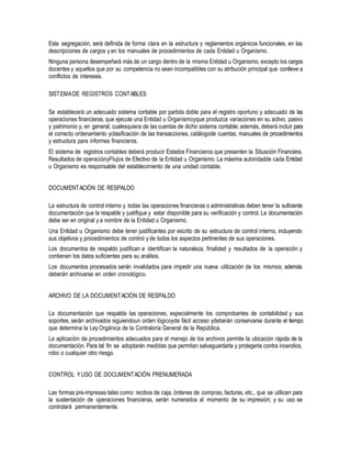 Esta segregación, será definida de forma clara en la estructura y reglamentos orgánicos funcionales, en las
descripciones de cargos y en los manuales de procedimientos de cada Entidad u Organismo.
Ninguna persona desempeñará más de un cargo dentro de la misma Entidad u Organismo, excepto los cargos
docentes y aquellos que por su competencia no sean incompatibles con su atribución principal que conlleve a
conflictos de intereses.
SISTEMADE REGISTROS CONTABLES
Se establecerá un adecuado sistema contable por partida doble para el registro oportuno y adecuado de las
operaciones financieras, que ejecute una Entidad u Organismoyque produzca variaciones en su activo, pasivo
y patrimonio y, en general, cualesquiera de las cuentas de dicho sistema contable; además, deberá incluir para
el correcto ordenamiento yclasificación de las transacciones, catálogode cuentas, manuales de procedimientos
y estructura para informes financieros.
El sistema de registros contables deberá producir Estados Financieros que presenten la Situación Financiera,
Resultados de operaciónyFlujos de Efectivo de la Entidad u Organismo. La máxima autoridadde cada Entidad
u Organismo es responsable del establecimiento de una unidad contable.
DOCUMENTACIÓN DE RESPALDO
La estructura de control interno y todas las operaciones financieras o administrativas deben tener la suficiente
documentación que la respalde y justifique y estar disponible para su verificación y control. La documentación
debe ser en original y a nombre de la Entidad u Organismo.
Una Entidad u Organismo debe tener justificantes por escrito de su estructura de control interno, incluyendo
sus objetivos y procedimientos de control y de todos los aspectos pertinentes de sus operaciones.
Los documentos de respaldo justifican e identifican la naturaleza, finalidad y resultados de la operación y
contienen los datos suficientes para su análisis.
Los documentos procesados serán invalidados para impedir una nueva utilización de los mismos; además
deberán archivarse en orden cronológico.
ARCHIVO DE LA DOCUMENTACIÓN DE RESPALDO
La documentación que respalda las operaciones, especialmente los comprobantes de contabilidad y sus
soportes, serán archivados siguiendoun orden lógicoyde fácil acceso ydeberán conservarse durante el tiempo
que determina la Ley Orgánica de la Contraloría General de la República.
La aplicación de procedimientos adecuados para el manejo de los archivos permite la ubicación rápida de la
documentación. Para tal fin se adoptarán medidas que permitan salvaguardarla y protegerla contra incendios,
robo o cualquier otro riesgo.
CONTROL YUSO DE DOCUMENTACIÓN PRENUMERADA
Las formas pre-impresas tales como: recibos de caja, órdenes de compras, facturas, etc., que se utilicen para
la sustentación de operaciones financieras, serán numerados al momento de su impresión; y su uso se
controlará permanentemente.
 