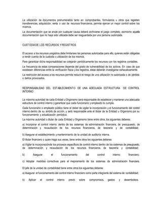 La utilización de documentos prenumerados tanto en comprobantes, formularios u otros que registren
transferencias, adquisición, venta o uso de recursos financieros, permite ejercer un mejor control sobre los
mismos.
La documentación que se anule por cualquier causa deberá archivarse el juego completo; asimismo aquella
documentación que no haya sido utilizada debe ser resguardada por una persona autorizada.
CUSTODIADE LOS RECURSOS YREGISTROS
El acceso a los recursos yregistros debe limitarsea las personas autorizadas para ello, quienes están obligadas
a rendir cuenta de la custodia o utilización de los mismos.
Para garantizar dicha responsabilidad se cotejarán periódicamente los recursos con los registros contables.
La frecuencia de estas comparaciones depende del grado de vulnerabilidad de los activos. En caso de que
existiesen diferencias entre la verificación física y los registros, éstas deberán investigarse exhaustivamente.
La restricción del acceso a los recursos permite reducir el riesgo de una utilización no autorizada o de pérdida
o daños provocados.
RESPONSABILIDAD DEL ESTABLECIMIENTO DE UNA ADECUADA ESTRUCTURA DE CONTROL
INTERNO
La máxima autoridad de cada Entidad u Organismo será responsable de establecer y mantener una adecuada
estructura de control interno y garantizar que cada funcionario y empleado la cumpla.
Cada funcionario o empleado público tiene el deber de vigilar la incorporación y el funcionamiento del control
interno dentro de su ámbito de acción, y será responsable ante el titular de la Entidad u Organismo por su
funcionamiento y actualización periódica.
La máxima autoridad o titular de cada Entidad u Organismo tiene entre otros, los siguientes deberes:
a) Incorporar el control interno dentro de los sistemas de administración financiera, de presupuesto, de
determinación y recaudación de los recursos financieros, de tesorería y de contabilidad;
b) Asegurar el establecimiento y mantenimiento de la unidad de auditoría interna.
El titular financiero o quien haga sus veces, tiene entre otros los siguientes deberes:
a) Vigilar la incorporaciónde los procesos específicos de control interno dentro de los sistemas de presupuesto,
de determinación y recaudación de los recursos financieros, de tesorería y contabilidad;
b) Asegurar el funcionamiento del control interno financiero;
c) Adoptar medidas correctivas para el mejoramiento de los sistemas de administración financiera.
El jefe de la unidad de contabilidad tiene entre otros los siguientes deberes:
a) Asegurar el funcionamiento del control interno financiero como parte integrante del sistema de contabilidad;
b) Aplicar el control interno previo sobre compromisos, gastos y desembolsos.
 