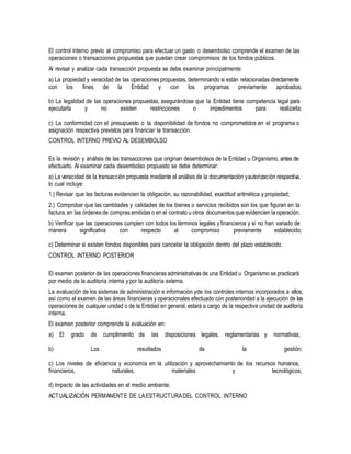 El control interno previo al compromiso para efectuar un gasto o desembolso comprende el examen de las
operaciones o transacciones propuestas que puedan crear compromisos de los fondos públicos.
Al revisar y analizar cada transacción propuesta se debe examinar principalmente:
a) La propiedad y veracidad de las operaciones propuestas, determinando si están relacionadas directamente
con los fines de la Entidad y con los programas previamente aprobados;
b) La legalidad de las operaciones propuestas, asegurándose que la Entidad tiene competencia legal para
ejecutarla y no existen restricciones o impedimentos para realizarla;
c) La conformidad con el presupuesto o la disponibilidad de fondos no comprometidos en el programa o
asignación respectiva previstos para financiar la transacción.
CONTROL INTERNO PREVIO AL DESEMBOLSO
Es la revisión y análisis de las transacciones que originan desembolsos de la Entidad u Organismo, antes de
efectuarlo. Al examinar cada desembolso propuesto se debe determinar:
a) La veracidad de la transacción propuesta mediante el análisis de la documentación yautorización respectiva,
lo cual incluye:
1.) Revisar que las facturas evidencien la obligación, su razonabilidad, exactitud aritmética y propiedad;
2.) Comprobar que las cantidades y calidades de los bienes o servicios recibidos son los que figuran en la
factura,en las órdenes de compras emitidas o en el contrato u otros documentos que evidencien la operación.
b) Verificar que las operaciones cumplen con todos los términos legales yfinancieros y si no han variado de
manera significativa con respecto al compromiso previamente establecido;
c) Determinar si existen fondos disponibles para cancelar la obligación dentro del plazo establecido.
CONTROL INTERNO POSTERIOR
El examen posterior de las operaciones financieras administrativas de una Entidad u Organismo se practicará
por medio de la auditoría interna y por la auditoría externa.
La evaluación de los sistemas de administración e información yde los controles internos incorporados a ellos,
así como el examen de las áreas financieras y operacionales efectuado con posterioridad a la ejecución de las
operaciones de cualquier unidad o de la Entidad en general, estará a cargo de la respectiva unidad de auditoría
interna.
El examen posterior comprende la evaluación en:
a) El grado de cumplimiento de las disposiciones legales, reglamentarias y normativas;
b) Los resultados de la gestión;
c) Los niveles de eficiencia y economía en la utilización y aprovechamiento de los recursos humanos,
financieros, naturales, materiales y tecnológicos;
d) Impacto de las actividades en el medio ambiente.
ACTUALIZACIÓN PERMANENTE DE LAESTRUCTURADEL CONTROL INTERNO
 