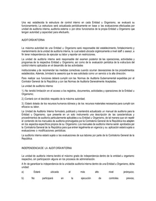 Una vez establecida la estructura de control interno en cada Entidad u Organismo, se evaluará su
funcionamiento. La estructura será actualizada periódicamente en base a las evaluaciones efectuadas por
unidad de auditoría interna, auditoría externa o por otros funcionarios de la propia Entidad u Organismo que
tengan autoridad y capacidad para efectuarlo.
AUDITORÍAINTERNA
La máxima autoridad de una Entidad u Organismo será responsable del establecimiento, fortalecimiento y
mantenimiento de la unidad de auditoría interna, la cual estará ubicada orgánicamente a nivel staff o asesor, a
fin tener independencia de ejecutar su labor y reportar sin restricciones.
La unidad de auditoría interna será responsable del examen posterior de las operaciones, actividades y
programas de la respectiva Entidad u Organismo, así como de la evaluación periódica de la estructura del
control interno aplicados en el desarrollo de las actividades
institucionales y de recomendar las medidas correctivas cuando ocurran desviaciones de los procedimientos
establecidos. Además, brindará la asesoría que le sea solicitada como un servicio a la alta dirección.
Para realizar sus funciones deberá cumplir con las Normas de Auditoría Gubernamental expedidas por el
Contralor General de la República y con las Normas de Auditoría Generalmente Aceptadas.
La unidad de auditoría interna:
1.) No tendrá limitación en el acceso a los registros, documentos, actividades y operaciones de la Entidad u
Organismo;
2.) Contará con el decidido respaldo de la máxima autoridad;
3.) Estará dotada de los recursos humanos idóneos y de los recursos materiales necesarios para cumplir con
eficacia su labor.
La Unidad de Auditoría Interna formulará, publicará y mantendrá actualizado un manual de auditoría para la
Entidad u Organismo, que presente en un solo instrumento una descripción de las características y
procedimientos de auditoría particularmente aplicables a su Entidad u Organismo, de tal manera que sin repetir
el contenido de los manuales de auditoría promulgados por la Contraloría General de la República los adapten
en los aspectos específicos propios de su Organismo. Los manuales de auditoría interna serán aprobados por
la Contraloría General de la República para que entren legalmente en vigencia y su aplicación estará sujeta a
evaluaciones o modificaciones periódicas.
La auditoría interna estará sujeta a las evaluaciones de sus labores por parte de la Contraloría General de la
República.
INDEPENDENCIADE LA AUDITORÍAINTERNA
La unidad de auditoría interna tendrá el máximo grado de independencia dentro de la entidad u organismo
respectivo, sin participación alguna en los procesos de administración.
A fin de garantizar la independencia de la unidadde auditoría interna dentro de una Entidad u Organismo, dicha
unidad:
a) Estará ubicada al más alto nivel jerárquico;
b) No participará en la ejecución de controles previos;
 