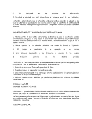 c) No participará en los procesos de administración;
d) Formulará y ejecutará con total independencia el programa anual de sus actividades;
e ) Remitirá a la Contraloría General de la República a más tardar el 30 de septiembre de cada año su plan
anual de auditoría a ser ejecutado en el año siguiente; así como copia de sus informes de auditorías cuando
los hechos detectados puedangenerar responsabilidadcivil o irregularidad financiera yaquellos que consideren
necesarios.
USO, APROVECHAMIENTO YSEGURIDAD EN EQUIPOS DE COMPUTACIÓN
La máxima autoridad de cada Entidad u Organismo y los Directores o Jefes de las diferentes unidades
administrativas que tengan a su cargo equipo de computación, deben establecer los procedimientos que
consideren necesarios para aprovechar el uso eficiente, efectivo y económico de dichos equipos, lo cual se
logrará a través de:
a) Manual operativo de los diferentes programas que maneja la Entidad u Organismo;
b) El registro y seguimiento de la operación de los mismos;
c) Una adecuada capacitación a los funcionarios y usuarios de los equipos;
d) Evaluación periódica de los objetivos previstos.
Cuando exista un Centro de Procesamiento de Datos se establecerán medidas que lo protejan y salvaguarden
contra pérdidas y fuga en la información, conforme a las siguientes medidas:
1.) Restricción en el acceso al Centro de Procesamiento de Datos;
2.) Respaldar en claves de seguridad la información procesada;
3.) Obtener mensualmente respaldo de los archivos que contienen las transacciones de la Entidad u Organismo
y ubicar éstos en un lugar físicamente seguro;
4.) Seguridad e instalación física adecuada, que permita una protección contra incendios, explosiones e
inundaciones, etc.
RECURSOS HUMANOS
UNIDAD DE RECURSOS HUMANOS
Toda Entidad u Organismo deberá contar cuando sea necesario con una unidad especializada en recursos
humanos que cumpla las funciones técnicas relativas a la administración de personal.
Los funcionarios encargados de esta unidad deben poseer conocimiento sobre las materias laborales, técnicas
para reclutar personal, evaluar y promover el desarrollo del mismo, así como para ejecutar las políticas
institucionales respectivas.
SELECCIÓN DE PERSONAL
 