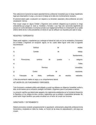 Para seleccionar el personal se exigirá capacidad técnica, profesional, honestidad yque no tenga impedimento
legal para desempeñar el cargo; y una vezen el trabajo se le debe dar el entrenamiento necesario.
El personal estará sujeto a evaluación con respecto a su idoneidad, capacidad y ética profesional, así como
actualización técnica.
Para ocupar cargos en alguna Entidad u Organismo será condición obligatoria que la persona no tenga
antecedentes que pongan en duda su moralidad y honradez o que haya sido sancionado legalmente por
perjuicio en contra del Estado o la empresa privada o por negligenciamanifiesta en el desempeño de un puesto
anterior dentro de los 3 años precedentes a la fecha en que se califiquen sus requisitos para optar al cargo.
REGISTROS YEXPEDIENTES
Deben existir registros y expedientes que contengan el historial de cada uno de los empleados y funcionarios
de la Entidad u Organismo sin excepción alguna, en los cuales deben figurar entre otros la siguiente
documentación:
a) Solicitud de empleo;
b) Contrato de trabajo;
c) Nombramiento;
d) Promociones, cambios de puestos o categoría;
e) Faltas;
f) Permisos concedidos;
g) Control de vacaciones;
h) Fotocopias de títulos, certificados de estudios realizados;
i) Otra documentación relativa al cargo y a su comportamiento laboral.
ACTUACIÓN DE LOS FUNCIONARIOS YEMPLEADOS
Todo funcionario o empleado público está obligado a cumplir sus deberes con diligencia, honestidad, rectitud y
ética, de tal manera que su actuación prestigie a la Entidad u Organismo para la cual presta su servicio.
La actuación significa que deberá estar apegado a los reglamentos establecidos por la Contraloría General de
la República y a los códigos de ética, normas y reglamentos que su profesión o especialidad demanden. No
podrá recibir ningún beneficio que pueda vincularse con el hecho de cumplir sus funciones.
CAPACITACIÓN Y ENTRENAMIENTO
Deberá promoverse constante yprogresivamente la capacitación, entrenamiento ydesarrollo profesional de los
funcionarios y empleados en todos los niveles, en función de las áreas de especialización y del cargo que
ocupan.
 