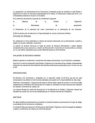 La capacitación y el entrenamiento de los funcionarios y empleados puede ser impartida en cada Entidad u
Organismo por medio de instructores especializados en la materia, en Instituciones creadas para tal fin y en
Universidades existentes en el país o en el exterior.
En la selección del personal a capacitar se considerará lo siguiente:
a) Objetivos de la Entidad u Organismo;
b) Necesidades de capacitación;
c) Perspectivas de la aplicación del nuevo conocimiento en el desempeño de sus funciones;
d) Que la persona que se seleccione no haya participado en cursos o seminarios similares.
ROTACIÓN DE PERSONAL
Se establecerá en forma sistemática la rotación del personal relacionado con la administración, custodia y
registro de recursos materiales y financieros.
La rotación de personal disminuye el riesgo de errores de eficiencia administrativa y evitará adiestrar
constantemente a nuevo personal. La rotación se efectuará entre el personal con funciones afines o similares
con lo cual estarán capacitados para cumplir diferentes labores en forma eficiente.
EVALUACIÓN DE RECURSOS HUMANOS
Deberá evaluarse el cumplimiento y rendimiento del trabajo encomendado a los funcionarios y empleados.
Para tal fin la máxima autoridadde cada Entidad u Organismo por intermedio de las unidades correspondientes
efectuarán las evaluaciones del rendimiento del personal usando técnicas adecuadas y por lo menos una vez
al año.
REMUNERACIONES
Se retribuirá a los funcionarios y empleados con un adecuado sueldo, de tal forma que sea una justa
compensación a su esfuerzo en las funciones realizadas y de acuerdo con la responsabilidad de cada cargo.
Referente a las Entidades u Organismos del Gobierno Central, deben regirse de acuerdo con los lineamientos
establecidos por el Ministerio de Finanzas tanto en lo relativo a contratación de nuevo personal como reposición
de vacantes, incrementos de sueldos, etc.
Los cheques fiscales por sueldo del personal que no ha laborado en la Entidad u Organismo, deberán ser
devueltos de acuerdo con las normas establecidas por la Tesorería General de la República.
ASISTENCIA
Se deben establecer procedimientos que permitan el control de asistencia, permanencia en el lugar de trabajo
y puntualidad de los funcionarios y empleados.
La Unidad de Recursos Humanos o de Personal de cada Entidad u Organismo, será la encargada de establecer
y vigilar el cumplimiento del sistema de control del personal.
 