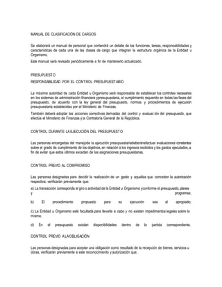 MANUAL DE CLASIFICACIÓN DE CARGOS
Se elaborará un manual de personal que contendrá un detalle de las funciones, tareas, responsabilidades y
características de cada una de las clases de cargo que integran la estructura orgánica de la Entidad u
Organismo.
Este manual será revisado periódicamente a fin de mantenerlo actualizado.
PRESUPUESTO
RESPONSABILIDAD POR EL CONTROL PRESUPUESTARIO
La máxima autoridad de cada Entidad u Organismo será responsable de establecer los controles necesarios
en los sistemas de administración financiera ypresupuestaria, el cumplimiento requerido en todas las fases del
presupuesto, de acuerdo con la ley general del presupuesto, normas y procedimientos de ejecución
presupuestaria establecidas por el Ministerio de Finanzas.
También deberá adoptar las acciones correctivas derivadas del control y evaluac ión del presupuesto, que
efectúe el Ministerio de Finanzas y la Contraloría General de la República.
CONTROL DURANTE LAEJECUCIÓN DEL PRESUPUESTO
Las personas encargadas del manejode la ejecución presupuestariadeberánefectuar evaluaciones constantes
sobre el grado de cumplimiento de los objetivos, en relación a los ingresos recibidos y los gastos ejecutados, a
fin de evitar que estos últimos excedan de las asignaciones presupuestarias.
CONTROL PREVIO AL COMPROMISO
Las personas designadas para decidir la realización de un gasto y aquellas que conceden la autorización
respectiva, verificarán previamente que:
a) La transacción corresponda al giro o actividad de la Entidad u Organismo yconforme el presupuesto,planes
y programas;
b) El procedimiento propuesto para su ejecución sea el apropiado;
c) La Entidad u Organismo esté facultada para llevarla a cabo y no existan impedimentos legales sobre la
misma;
d) En el presupuesto existan disponibilidades dentro de la partida correspondiente.
CONTROL PREVIO ALAOBLIGACIÓN
Las personas designadas para aceptar una obligación como resultado de la recepción de bienes, servicios u
obras, verificarán previamente a este reconocimiento y autorización que:
 