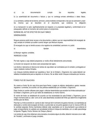 a) La documentación cumpla los requisitos legales;
b) La autenticidad del documento o factura y que no contenga errores aritméticos o datos falsos;
c) La cantidad y calidad de los bienes,servicios u obras recibidos corresponden a las que se autorizaron y sean
los mismos que se describen en el documento que evidencia la obligación;
d) La transacción no varíe significativamente con respecto a la propiedad, legalidad y conformidad con el
presupuesto definido al momento del control previo al compromiso.
NORMAS DEL ACTIVO EFECTIVO EN CAJAY BANCO
GENERALIDADES
Ninguna persona podrá tener acceso a los documentos y valores que son responsabilidad del encargado de
caja, excepto el contador y/o auditor cuando tengan que efectuar arqueos.
El encargado de caja no tendrá acceso a los registros de contabilidad; asimismo no podrá:
a) Aprobar desembolsos;
b) Manejar registros contables.
INGRESOS ACAJA
Por todo ingreso a caja deberá prepararse un recibo oficial debidamente prenumerado.
La función de recepción de dinero será exclusividad del cajero.
Los blocks o talonarios en blancos de recibos de caja deben ser controlados por el contador yentregados al
cajero mediante recibos firmados.
Los cheques recibidos deberán ser expedidos a favor de la Entidad u Organismo, los cuales deberán ser
sellados inmediatamente para su depósito en el banco. No se debe recibir cheques endosados por terceros.
FONDO FIJO DE CAJACHICA
Se creará un fondo fijo de caja chica para hacer frente a pagos en efectivo destinados a gastos menores
regulares o corrientes, de acuerdo con las políticas establecidas por la Entidad u Organismo.
Estos fondos no podrán utilizarse para pagar o efectuar desembolsos que excedan los límites autorizados por
la Entidad u Organismo, por lo que habrá de establecerse un monto máximo.
El monto del fondo se establecerá de acuerdo con las necesidades de cada Entidad u Organismo, que en
ningún momento tanto su valor como el de cada desembolso excederá del límite que determine el reglamento
emitido para tal efecto.
Para fijar su límite se tendrá en cuenta el valor mensual del movimiento de gastos menores. Los reembolsos se
efectuarán a nombre del encargado de fondo y cuando éste se encuentre agotado en por lo menos el 50% de
la cantidad asignada. Dichos reembolsos deberán estar soportados con la documentación que evidencie el
pago correspondiente, la cualdebe ser canceladaal emitirse el cheque de reembolso, con un sello quecontenga
la leyenda “Pagado, Fecha, Número de Cheque y Banco”.
Los recibos de caja chica debenser prenumerados; al anularse alguno de ellos, deberán marcarse conun sello
de “Anulado” y archivarse el juego completo.
 