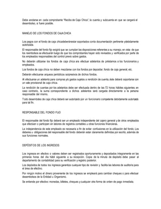 Debe anotarse en cada comprobante “Recibo de Caja Chica”, la cuenta y subcuenta en que se cargará el
desembolso, si fuere posible.
MANEJO DE LOS FONDOS DE CAJACHICA
Los pagos con el fondo de caja chicadeberánestar soportados conla documentación pertinente ydebidamente
autorizada.
El responsable del fondo fijo exigirá que se cumplan las disposiciones referentes a su manejo, en vista de que
los reembolsos se efectuarán luego de que los comprobantes hayan sido revisados y verificados por parte de
los empleados responsables del control previo sobre gastos.
No deberán utilizarse los fondos de caja chica ara efectuar adelantos de préstamos a los funcionarios y
empleados.
Los fondos de caja chica no deben mezclarse con los fondos por depositar, fondo de caja general, etc.
Deberán efectuarse arqueos periódicos sorpresivos de dichos fondos.
Al efectuarse un adelanto para compras y/o gastos sujetos a rendición de cuenta, éste deberá soportarse con
un vale provisional de caja chica.
La rendición de cuentas por los adelantos debe ser efectuada dentro de las 72 horas hábiles siguientes; en
caso contrario, la suma correspondiente a dichos adelantos será cargada directamente a la persona
responsable del mismo.
Todo desembolso de caja chica deberá ser autorizado por un funcionario competente debidamente autorizado
para tal fin.
RESPONSABLE DEL FONDO FIJO
El responsable del fondo fijo deberá ser un empleado independiente del cajero general y de otros empleados
que efectúen o participen en labores de registros contables u otras funciones financieras.
La independencia de este empleado es necesaria a fin de evitar confusiones en la utilización del fondo. Los
deberes u obligaciones del responsable del fondo deberán estar claramente definidas por escrito, además de
sus funciones normales.
DEPÓSITOS DE LOS INGRESOS
Los ingresos en efectivo o valores deben ser registrados oportunamente y depositados íntegramente en las
primeras horas del día hábil siguiente a su recepción. Copia de la minuta de depósito debe pasar al
departamento de contabilidad para su verificación y registro posterior.
Los depósitos de todos los ingresos garantiza cualquier tipo de revisión y facilita las labores de auditoría para
el área de efectivo.
Por ningún motivo el dinero proveniente de los ingresos se empleará para cambiar cheques o para efectuar
desembolsos de la Entidad u Organismo.
Se entiende por efectivo: monedas, billetes, cheques y cualquier otra forma de orden de pago inmediata.
 