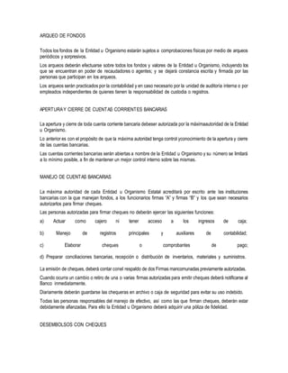 ARQUEO DE FONDOS
Todos los fondos de la Entidad u Organismo estarán sujetos a comprobaciones físicas por medio de arqueos
periódicos y sorpresivos.
Los arqueos deberán efectuarse sobre todos los fondos y valores de la Entidad u Organismo, incluyendo los
que se encuentran en poder de recaudadores o agentes; y se dejará constancia escrita y firmada por las
personas que participan en los arqueos.
Los arqueos serán practicados por la contabilidad y en caso necesario por la unidad de auditoría interna o por
empleados independientes de quienes tienen la responsabilidad de custodia o registros.
APERTURAY CIERRE DE CUENTAS CORRIENTES BANCARIAS
La apertura y cierre de toda cuenta corriente bancaria debeser autorizada por la máximaautoridad de la Entidad
u Organismo.
Lo anterior es con el propósito de que la máxima autoridad tenga control yconocimiento de la apertura y cierre
de las cuentas bancarias.
Las cuentas corrientes bancarias serán abiertas a nombre de la Entidad u Organismo y su número se limitará
a lo mínimo posible, a fin de mantener un mejor control interno sobre las mismas.
MANEJO DE CUENTAS BANCARIAS
La máxima autoridad de cada Entidad u Organismo Estatal acreditará por escrito ante las instituciones
bancarias con la que manejan fondos, a los funcionarios firmas “A” y firmas “B” y los que sean necesarios
autorizarlos para firmar cheques.
Las personas autorizadas para firmar cheques no deberán ejercer las siguientes funciones:
a) Actuar como cajero ni tener acceso a los ingresos de caja;
b) Manejo de registros principales y auxiliares de contabilidad;
c) Elaborar cheques o comprobantes de pago;
d) Preparar conciliaciones bancarias, recepción o distribución de inventarios, materiales y suministros.
La emisión de cheques, deberá contar conel respaldo de dos Firmas mancomunadas previamente autorizadas.
Cuando ocurra un cambio o retiro de una o varias firmas autorizadas para emitir cheques deberá notificarse al
Banco inmediatamente.
Diariamente deberán guardarse las chequeras en archivo o caja de seguridad para evitar su uso indebido.
Todas las personas responsables del manejo de efectivo, así como las que firman cheques, deberán estar
debidamente afianzadas. Para ello la Entidad u Organismo deberá adquirir una póliza de fidelidad.
DESEMBOLSOS CON CHEQUES
 