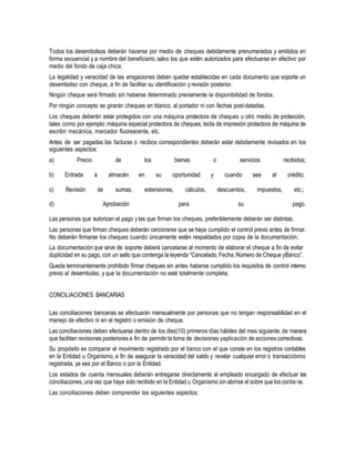 Todos los desembolsos deberán hacerse por medio de cheques debidamente prenumerados y emitidos en
forma secuencial y a nombre del beneficiario, salvo los que estén autorizados para efectuarse en efectivo por
medio del fondo de caja chica.
La legalidad y veracidad de las erogaciones deben quedar establecidas en cada documento que soporte un
desembolso con cheque, a fin de facilitar su identificación y revisión posterior.
Ningún cheque será firmado sin haberse determinado previamente la disponibilidad de fondos.
Por ningún concepto se girarán cheques en blanco, al portador ni con fechas post-datadas.
Los cheques deberán estar protegidos con una máquina protectora de cheques u otro medio de protección,
tales como por ejemplo: máquina especial protectora de cheques, tecla de impresión protectora de máquina de
escribir mecánica, marcador fluorescente, etc.
Antes de ser pagadas las facturas o recibos correspondientes deberán estar debidamente revisados en los
siguientes aspectos:
a) Precio de los bienes o servicios recibidos;
b) Entrada a almacén en su oportunidad y cuando sea al crédito;
c) Revisión de sumas, extensiones, cálculos, descuentos, impuestos, etc.;
d) Aprobación para su pago.
Las personas que autorizan el pago y las que firman los cheques, preferiblemente deberán ser distintas.
Las personas que firman cheques deberán cerciorarse que se haya cumplido el control previo antes de firmar.
No deberán firmarse los cheques cuando únicamente estén respaldados por copia de la documentación.
La documentación que sirve de soporte deberá cancelarse al momento de elaborar el cheque a fin de evitar
duplicidad en su pago, con un sello que contenga la leyenda “Cancelado, Fecha, Número de Cheque yBanco”.
Queda terminantemente prohibido firmar cheques sin antes haberse cumplido los requisitos de control interno
previo al desembolso, y que la documentación no esté totalmente completa.
CONCILIACIONES BANCARIAS
Las conciliaciones bancarias se efectuarán mensualmente por personas que no tengan responsabilidad en el
manejo de efectivo ni en el registro o emisión de cheque.
Las conciliaciones deben efectuarse dentro de los diez(10) primeros días hábiles del mes siguiente, de manera
que faciliten revisiones posteriores a fin de permitir la toma de decisiones yaplicación de acciones correctivas.
Su propósito es comparar el movimiento registrado por el banco con el que conste en los registros contables
en la Entidad u Organismo, a fin de asegurar la veracidad del saldo y revelar cualquier error o transacciónno
registrada, ya sea por el Banco o por la Entidad.
Los estados de cuenta mensuales deberán entregarse directamente al empleado encargado de efectuar las
conciliaciones,una vez que haya sido recibido en la Entidad u Organismo sin abrirse el sobre que los contie ne.
Las conciliaciones deben comprender los siguientes aspectos:
 
