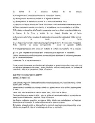 a) Control de la secuencia numérica de los cheques;
b) Investigación de las partidas de conciliación, las cuales deben contener:
1.) Débitos y créditos del banco no anotados en los registros de la Entidad;
2.) Débitos y créditos de la Entidad no anotados en los estados de cuentas del banco;
3.) Listado de los cheques emitidos por la Entidad yno cobrados al banco en la fecha de los estados de cuentas;
4.) Obtención de los documentos comprobatorios de las partidas del banco no registradas por la Entidad;
5.) En relación con las partidas de la Entidad no compensadas por el banco,deberá comprobarse debidamente.
c) Examen de las firmas y endoso de los cheques devueltos por el banco;
d) Comparación de las fechas y los valores de los depósitos diarios,según los registros de la Entidad contra el
estado de cuenta del banco;
e) Los cheques no presentados al cobro durante un período largo de tiempo (6 meses) deben investigarse a
fondo, determinar las causas correspondientes y revertir la operación contable;
f) Investigación de traspasos entre bancos con el objetivo de verificar si su registro ha sido el adecuado;
g) Todo ajuste por partida de conciliación debe ser aprobado por el responsable de contabilidad.
Una vez preparadas las conciliaciones deberán ser verificadas por el responsable de contabilidadyautorizadas
por un funcionario competente.
CONFIRMACIÓN DE SALDOS EN BANCOS
Con el propósito de mantener la confiabilidad de la información es necesario que un funcionario autorizado y
con suficiente independencia del manejo y registro del efectivo confirmará periódicamente con los bancos el
movimiento ysaldo de las cuentas de la Entidad u Organismo.
CUENTAS YDOCUMENTOS POR COBRAR
SISTEMADE REGISTRO
Cada Entidad u Organismo establecerá los registros necesarios para asegurar un adecuado manejo y control
de las cuentas por cobrar.
Se establecerá un sistema de facturación que permita una oportuna emisión de los recibos que deben ponerse
al cobro.
Deben existir políticas definidas en cuanto a montos, plazo y condiciones de créditos.
Se utilizarán facturas por ventas al crédito y notas de débitos debidamente autorizadas por cargos posteriores
para el registro de las cuentas a favor de la Entidad u Organismo.
Las facturas, recibos de recepción y las notas de débito, deberán estar custodiados por un funcionario
independiente de la recepción de efectivo y del manejo de los registros contables.
En todas las facturas de crédito se deben verificar los precios de los artículos o servicios vendidos, sumas,
cálculos, etc., después de haberse formulado y previamente a su autorización.
 