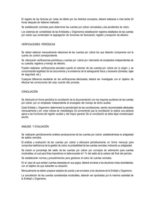 El registro de las facturas y/o notas de débito por los distintos conceptos, deberá realizarse a más tardar 24
horas después de haberse realizado.
Se establecerán controles para determinar las cuentas por cobrar canceladas y las pendientes de cobro.
Los sistemas de contabilidad de las Entidades u Organismos establecerán registros detallados de las cuentas
por cobrar que contemplen la segregación de funciones de facturación, registro y recepción de efectivo.
VERIFICACIONES PERIÓDICAS
Se deben elaborar mensualmente relaciones de las cuentas por cobrar las que deberán compararse con la
cuenta de control correspondiente.
Se efectuarán verificaciones periódicas y cuentas por cobrar por intermedio de empleados independientes de
su custodia, registros y manejo de efectivo.
Pueden realizarse verificaciones parciales cuando el volumen de las cuentas por cobrar así lo exijan; y se
comprobarála legalidad de los documentos y la existencia de la salvaguarda física y necesaria (bóvedas, cajas
de seguridad, etc.).
Cualquier diferencia resultante de las verificaciones efectuadas, deberá ser investigada con el objetivo de
efectuar las correcciones del caso cuando ello proceda.
CONCILIACIÓN
Se efectuará en forma periódica la conciliación de la documentación con los mayores auxiliares de las cuentas
por cobrar, por un empleado independiente al encargado del manejo de dicho auxiliar.
Cada Entidad u Organismo determinará la periodicidad de las conciliaciones, siendo recomendable efectuarlas
mensualmente y sin crear rutinas de metodología. Es conveniente que la conciliación la realice una persona
ajena a las funciones del registro auxiliar y del mayor general. De la conciliación se debe dejar constanciapor
escrito.
ANÁLISIS Y EVALUACIÓN
Se realizarán periódicamente análisis yevaluaciones de las cuentas por cobrar, estableciéndose la antigüedad
de saldos vencidos.
El análisis y evaluación de las cuentas por cobrar a efectuará periódicamente, en forma mensual, para
comprobar laeficiencia de la gestión de cobro,la probabilidad de las cuentas vencidas,indicando su antigüedad.
Se creará un porcentaje del saldo de las cuentas por cobrar por concepto de estimación para cuentas
incobrables,el cual para fines impositivos no debe exceder el 1 % del saldo de la cartera del final del período.
Se establecerán normas y procedimientos para gestionar el cobro de cuentas vencidas.
En el caso de que existan cuentas atrasadas en sus pagos, deberá enviarse a los deudores notas recordatorias,
con el objetivo de que solventen su situación.
Mensualmente se deben preparar estados de cuenta y ser enviados a los deudores de la Entidad u Organismo.
La cancelación de las cuentas consideradas incobrables, deberán ser aprobadas por la máxima autoridad de
la Entidad u Organismo.
 