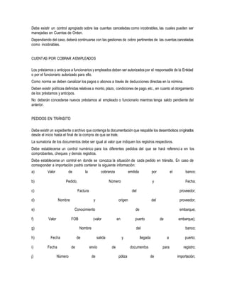 Debe existir un control apropiado sobre las cuentas canceladas como incobrables, las cuales pueden ser
manejadas en Cuentas de Orden.
Dependiendo del caso, deberá continuarse con las gestiones de cobro pertinentes de las cuentas canceladas
como incobrables.
CUENTAS POR COBRAR AEMPLEADOS
Los préstamos y anticipos a funcionarios y empleados deben ser autorizados por el responsable de la Entidad
o por el funcionario autorizado para ello.
Como norma se deben canalizar los pagos o abonos a través de deducciones directas en la nómina.
Deben existir políticas definidas relativas a monto, plazo, condiciones de pago, etc., en cuanto al otorgamiento
de los préstamos y anticipos.
No deberán concederse nuevos préstamos al empleado o funcionario mientras tenga saldo pendiente del
anterior.
PEDIDOS EN TRÁNSITO
Debe existir un expediente o archivo que contenga la documentación que respalde los desembolsos originados
desde el inicio hasta el final de la compra de que se trate.
La sumatoria de los documentos debe ser igual al valor que indiquen los registros respectivos.
Debe establecerse un control numérico para los diferentes pedidos del que se hará referencia en los
comprobantes, cheques y demás registros.
Debe establecerse un control en donde se conozca la situación de cada pedido en tránsito. En caso de
corresponder a importación podrá contener la siguiente información:
a) Valor de la cobranza emitida por el banco;
b) Pedido, Número y Fecha;
c) Factura del proveedor;
d) Nombre y origen del proveedor;
e) Conocimiento de embarque;
f) Valor FOB (valor en puerto de embarque);
g) Nombre del banco;
h) Fecha de salida y llegada a puerto;
i) Fecha de envío de documentos para registro;
j) Número de póliza de importación;
 
