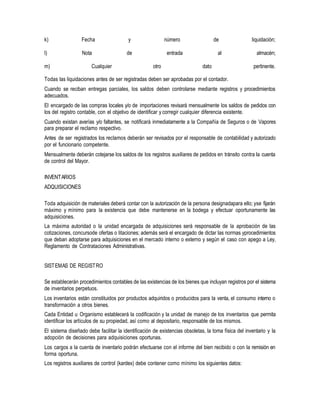 k) Fecha y número de liquidación;
l) Nota de entrada al almacén;
m) Cualquier otro dato pertinente.
Todas las liquidaciones antes de ser registradas deben ser aprobadas por el contador.
Cuando se reciban entregas parciales, los saldos deben controlarse mediante registros y procedimientos
adecuados.
El encargado de las compras locales y/o de importaciones revisará mensualmente los saldos de pedidos con
los del registro contable, con el objetivo de identificar y corregir cualquier diferencia existente.
Cuando existan averías y/o faltantes, se notificará inmediatamente a la Compañía de Seguros o de Vapores
para preparar el reclamo respectivo.
Antes de ser registrados los reclamos deberán ser revisados por el responsable de contabilidad y autorizado
por el funcionario competente.
Mensualmente deberán cotejarse los saldos de los registros auxiliares de pedidos en tránsito contra la cuenta
de control del Mayor.
INVENTARIOS
ADQUISICIONES
Toda adquisición de materiales deberá contar con la autorización de la persona designadapara ello; yse fijarán
máximo y mínimo para la existencia que debe mantenerse en la bodega y efectuar oportunamente las
adquisiciones.
La máxima autoridad o la unidad encargada de adquisiciones será responsable de la aprobación de las
cotizaciones, concursode ofertas o litaciones; además será el encargado de dictar las normas yprocedimientos
que deban adoptarse para adquisiciones en el mercado interno o externo y según el caso con apego a Ley,
Reglamento de Contrataciones Administrativas.
SISTEMAS DE REGISTRO
Se establecerán procedimientos contables de las existencias de los bienes que incluyan registros por el sistema
de inventarios perpetuos.
Los inventarios están constituidos por productos adquiridos o producidos para la venta, el consumo interno o
transformación a otros bienes.
Cada Entidad u Organismo establecerá la codificación y la unidad de manejo de los inventarios que permita
identificar los artículos de su propiedad, así como al depositario, responsable de los mismos.
El sistema diseñado debe facilitar la identificación de existencias obsoletas, la toma física del inventario y la
adopción de decisiones para adquisiciones oportunas.
Los cargos a la cuenta de inventario podrán efectuarse con el informe del bien recibido o con la remisión en
forma oportuna.
Los registros auxiliares de control (kardex) debe contener como mínimo los siguientes datos:
 
