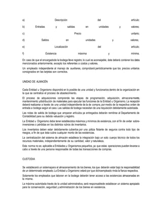 a) Descripción del artículo;
b) Entradas y salidas en unidades y valores;
c) Precio unitario;
d) Saldos en unidades y valores;
e) Localización del artículo;
f) Existencia máxima y mínima.
En caso de que el encargadode la bodega lleve registro, lo cual es aconsejable, éste deberá contener los datos
mencionados anteriormente, excepto los referentes a costos y valores.
Un empleado independiente al manejo de auxiliares, comprobará periódicamente que los precios unitarios
consignados en las tarjetas son correctos.
UNIDAD DE ALMACÉN
Cada Entidad u Organismo dispondrá en lo posible de una unidad y funcionarios dentro de la organización en
la que se centralice el proceso de abastecimiento.
El proceso de adquisiciones comprende las etapas de programación, adquisición, almacenamiento,
mantenimiento ydistribución de materiales para ejecutar las funciones de la Entidad u Organismo. La recepción
deberá realizarse a través de una unidad independiente de la de compra, por medio de la respectiva orden de
entrada a bodega según el caso. Las salidas de bodega necesitan de una requisición debidamente autorizada.
Las notas de salida de bodega que amparan artículos ya entregados deberán remitirse al Departamento de
Contabilidad para su debida valuación y registro.
La Entidad u Organismo debe tener establecidos máximos y mínimos de existencia, con el fin de evitar sobre-
inversiones o pérdidas en los distintos rubros de inventarios.
Los inventarios deben estar debidamente cubiertos por una póliza flotante de seguros contra todo tipo de
riesgos, a fin de que ésta cubra cualquier monto de las existencias.
La centralización del sistema de almacén establece la integración bajo un solo cuerpo técnico de todos los
recursos materiales, independientemente de su cantidad, valor y naturaleza.
Esta norma no es aplicable a Entidades u Organismos pequeños, ya que estas operaciones pueden levarse a
cabo a través de una persona responsable de todas las transacciones de compras.
CUSTODIA
Se establecerá un sistemapara el almacenamiento de los bienes, los que deberán estar bajo la responsabilidad
de un determinado empleado.La Entidad u Organismo velará por que dichoempleado rinda la fianza respectiva.
Solamente los empleados que laboran en la bodega deberán tener acceso a las existencias almacenadas en
la misma.
La máxima autoridada través de la unidad administrativa, será responsablede establecer un sistema apropiado
para la conservación, seguridad y administración de los bienes en existencia.
 