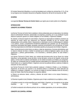 El Contralor General de la República, en uso de las facultades que le confieren los artículos Nos. 8, 33 y 35 de
la Ley Orgánica de la Contraloría General de la República, Decreto No. 625 del 22 de diciembre de 1980,
ACUERDA
Las siguientes Normas Técnicas de Control Interno que regirán para el sector público de la República:
INTRODUCCIÓN
CONCEPTO DE NORMAS TÉCNICAS
Las Normas Técnicas de Control Interno establecen criterios profesionales para ser observados en las distintas
áreas de administración financiera, operacionales, de programas y proyectos, por lo que constituyen la guías
básicas de aplicación general con carácter obligatorio en las Entidades u Organismos Estatales.
No obstante, la Dirección Superior de cada Entidad u Organismo es responsable de establecer ymantener una
estructura de control interno que proporcione una seguridad razonable de que los recursos están
salvaguardados contra pérdidas, daños o disposiciones no autorizadas, asícomo tambiénasegurar la adhesión
a las políticas, normas y procedimientos formalmente establecidos para garantizar que las transacciones,
operaciones yactividades sean legales, apropiadas, oportunas yconvenientes en las circunstancias, en función
a los fines programados de conformidad con lanaturaleza operativa yel presupuesto de la Entidad u Organismo.
Estas normas técnicas de control interno se aplican a todas las operaciones y funciones administrativas, pero
no tienen la intención de limitar o interferir la autoridad que le confiera la legislación vigente, como de otras
regulaciones y políticas gubernamentales, a los funcionarios y servidores públicos de cada Entidad u
Organismo.
Las Normas Técnicas de Control Interno que contiene este documento entre las que figuran las normas
específicas, normas generales, normas del activo, normas del pasivo, normas de los ingresos, normas de los
gastos y normas sobre los sistemas automatizados, son de carácter enunciativo yno limitativo; por consiguiente,
así deben ser consideradas tanto por aquellas personas responsables de la implantación de la Estructura de
Control Interno en su respectiva Entidad u Organismo como por los auditores internos y externos al realizar la
evaluación de dicha estructura.
Las Normas Técnicas de Control Interno pretenden coadyuvar a fortalecer al Estado y a sus Entidades y
Organismos, de tal forma que propicien a los servidores públicos un ambiente de control adecuado que
fortalezca su moralidad e integridad, y se minimicen los riesgos de acciones indebidas contra los recursos y
bienes del Estado. Estas Normas persiguen los siguientes objetivos:
a) Obtener una estructura básica, uniforme y eficiente del control interno en los campos financieros y
administrativos;
b) Dinamizar la gestión de las Entidades u Organismos para el mejor cumplimiento de sus objetivos y metas;
c) Posibilitar la emisión de normas específicas para cada Entidad u Organismo, en concordancia con las normas
expedidas por la Contraloría General de la República;
d) Facilitar la evaluación de la eficiencia yeficacia de las unidades organizativas y de los servidores públicos.
CONCEPTO DE CONTROL INTERNO
 