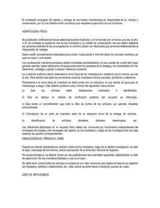 El empleado encargado del ingreso y entrega de los bienes inventariados es responsable de su manejo y
conservación, por lo cual deberá rendir una fianza que respalde la ejecución de sus funciones.
VERIFICACIÓN FÍSICA
Se practicarán verificaciones físicas selectivas durante el período y en forma total por lo menos una vez al año,
a fin de constatar la existencia real de los inventarios y su estado de conservación, las que deben realizarse
por personas distintas de las encargadas de su control y deben ser efectuados por personas independientes al
responsable de bodega.
Deben existir procedimientos adecuados para contar, inspeccionar e informar sobre los artículos recibidos, ya
sean en buen o mal estado.
Los auxiliares de inventarios perpetuos deben conciliarse periódicamente con las cuentas de control del mayor
general; además, deben efectuarse comparaciones entre los auxiliares de la bodega y de contabilidad a fin de
determinar, investigar y ajustar cualquier diferencia existente.
La unidad de auditoría interna observará la toma física de los inventarios en existencia, por lo menos una vez
al año. Para facilitar esa labor es conveniente practicar inventarios físicos parciales, periódicos y selectivos.
Previamente a la toma física de inventario se debe contar con un instructivo, el que servirá de guía para la
metodología a seguir. Éste deberá contener como mínimo las siguientes instrucciones:
a) Que los artículos estén debidamente ordenados e identificados;
b) Que se aplique un método de verificación posterior del recuento ya efectuado;
c) Que exista un procedimiento que evite la falta de conteo de los artículos, por ejemplo etiquetas
prenumeradas;
d) Formulación de un corte de inventario tanto de la recepción como de la entrega de artículos;
e) Identificación de artículos obsoletos, dañados, deteriorados, etc.
Las diferencias detectadas en el recuento físico deben ser conocidas por funcionarios independientes del
encargado de bodega y del encargado del registro de los inventarios; y luego de las investigaciones del caso
autorizar los ajustes correspondientes.
OBSOLESCENCIA, PÉRDIDAO DAÑO
Cuando se detecte obsolescencia, pérdida o daño en los inventarios, luego de la debida investigación, se dará
la baja o descargo de los mismos, previa autorización de la Dirección General de Ingresos.
Sin excepciónalguna, se deberá contar con las justificaciones documentadas requeridas; elaborándose un acta
de destrucción de los inventarios dañados si ese es el caso.
Se debe tener control sobre los artículos en existencia con valor comercial; pero dados de baja en los registros
por obsoletos, dañados o deteriorados, etc., este control se podrá llevar a través de cuentas de orden.
GASTOS ANTICIPADOS
 