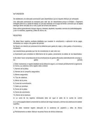 AUTORIZACIÓN
Se establecerá una adecuada autorización para desembolsos que se requiera efectuar por anticipado.
Una adecuada autorización es necesaria para este tipo de desembolsos porque la Entidad u Organismo
entregará parte de su capital de trabajo, la cual será resarcida con el pago de bienes o servicios que se espera
devengar dentro del plazo de un año a partir de la fecha del balance.
Estos activos generalmente incluyen seguros, intereses, alquileres, impuestos, servicios de publicidadpagados
y aún no recibidos, papelerías y útiles de oficina, etc.
REGISTROS
Se deben llevar registros auxiliares detallados que muestren la amortización o aplicación de los pagos
anticipados con cargos a los gastos del período.
Se llevará una relación por personas de los adelantos para gastos de viajes y otros gastos a funcionarios y
empleados.
Las características generales que han de considerarse en este rubro son:
a) Autorización para considerar el diferimiento de los gastos, previamente al análisis de los desembolsos;
b) Se deben hacer comprobaciones de las amortizaciones de gastos efectuados sistemáticamente concargo a
los gastos del período;
c) Debe mantenerse un registro detallado de las pólizas de seguro y se revisará periódicamente la vigencia de
la misma y su cobertura; dicho registro debe contener:
1.) Número de la póliza;
2.) Nombre de la compañía aseguradora;
3.) Bienes asegurados;
4.) Tipo de cobertura;
5.) Monto de la prima;
6.) Cuota de la amortización;
7.) Saldo por amortizar;
8.) Fecha de la póliza;
9.) Fecha de vencimiento;
10.) Monto de la cobertura.
d) La suma de los registros individuales debe ser igual al saldo de la cuenta de control;
e) La prima pagada deberá comprender la cobertura del riesgo necesario y eliminar las coberturas de carácter
superfluo;
f) Se debe mantener registro adecuado de la existencia de papelería y útiles de oficina;
g) Periódicamente se deben efectuar recuentos físicos de dichas existencias;
 