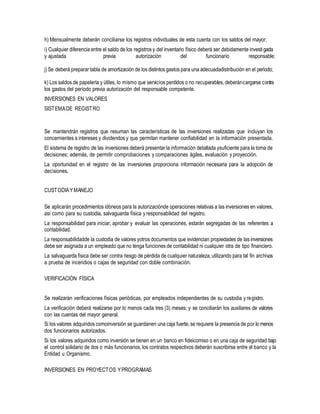 h) Mensualmente deberán conciliarse los registros individuales de esta cuenta con los saldos del mayor;
i) Cualquier diferencia entre el saldo de los registros y del inventario físico deberá ser debidamente investigada
y ajustada previa autorización del funcionario responsable;
j)Se deberá preparar tabla de amortización de los distintos gastos para una adecuadadistribución en el período;
k) Los saldos de papelería y útiles, lo mismo que servicios perdidos o no recuperables,deberáncargarse contra
los gastos del período previa autorización del responsable competente.
INVERSIONES EN VALORES
SISTEMADE REGISTRO
Se mantendrán registros que resuman las características de las inversiones realizadas que incluyan los
concernientes a intereses y dividendos y que permitan mantener confiabilidad en la información presentada.
El sistema de registro de las inversiones deberá presentar la información detallada ysuficiente para la toma de
decisiones; además, de permitir comprobaciones y comparaciones ágiles, evaluación y proyección.
La oportunidad en el registro de las inversiones proporciona información necesaria para la adopción de
decisiones.
CUSTODIAYMANEJO
Se aplicarán procedimientos idóneos para la autorizaciónde operaciones relativas a las inversiones en valores,
así como para su custodia, salvaguarda física y responsabilidad del registro.
La responsabilidad para iniciar, aprobar y evaluar las operaciones, estarán segregadas de las referentes a
contabilidad.
La responsabilidadde la custodia de valores yotros documentos que evidencian propiedades de las inversiones
debe ser asignada a un empleado que no tenga funciones de contabilidad ni cualquier otra de tipo financiero.
La salvaguarda física debe ser contra riesgo de pérdida de cualquier naturaleza,utilizando para tal fin archivos
a prueba de incendios o cajas de seguridad con doble combinación.
VERIFICACIÓN FÍSICA
Se realizarán verificaciones físicas periódicas, por empleados independientes de su custodia y registro.
La verificación deberá realizarse por lo menos cada tres (3) meses; y se conciliarán los auxiliares de valores
con las cuentas del mayor general.
Si los valores adquiridos comoinversión se guardanen una caja fuerte,se requiere la presencia de por lo menos
dos funcionarios autorizados.
Si los valores adquiridos como inversión se tienen en un banco en fideicomiso o en una caja de seguridad bajo
el control solidario de dos o más funcionarios, los contratos respectivos deberán suscribirse entre el banco y la
Entidad u Organismo.
INVERSIONES EN PROYECTOS YPROGRAMAS
 
