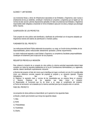 ALCANCE Y LIMITACIONES
Las inversiones físicas u obras de infraestructura ejecutadas en las Entidades u Organismos, sean nuevas o
ampliaciones de las ya existentes, constituyen inversiones en proyectos y programas que se regirán por las
normas de esta sección ydemás disposiciones aplicables. En tales circunstancias las Entidades u Organismos
responsables están obligadas a emprender en forma inmediata la ejecución de obras y trabajos que prevengan
daños mayores.
CLASIFICACIÓN DE LOS PROYECTOS
Todo proyecto de obra pública será identificado y clasificado de conformidad con el esquema adoptado por
Organismos rectores del sistema de planificación e inversión pública.
FUNDAMENTOS DEL PROYECTO
Las instituciones del Sector Público elaborarán los proyectos a su cargo, en función de las prioridades,de las
responsabilidades, planes institucionales debidamente aprobados y demás requerimientos.
La misión institucional asignada a cada Entidad u Organismo, su competencia, facultades yresponsabilidades
constituyen el fundamento para la ejecución de sus proyectos.
REQUISITOS PREVIOS ALA INICIACIÓN
Para ordenar la iniciación de un proyecto de obra pública, la máxima autoridad responsable deberá haber
cumplido con todos los requisitos establecidos en la Ley de Contrataciones Administrativas y su reglamento,
además, deberá identificarlo explícitamente indicando:
a) Nombre del proyecto: el título del mismo que lo identifique sin lugar a confusión con otro. En lo posible debe
incluir una referencia concreta respecto del propósito al proyecto y su ubicación (ejemplo: Proyecto
Hidroeléctrico, San Juan Río Coco);
b) Objetivos: la expresión clara y concisa de las necesidades que se propone llenar el proyecto;
c) Alcance: Cobertura de los aspectos que debe incluir el proyecto;
d) Responsable: el funcionario que ha de tomar a su cargo el cumplimiento del proyecto;
e) Fecha de terminación: es la deseada por la máxima autoridad para que el proyecto entre en servicio.
FASE DEL PROYECTO
Los proyectos de obras públicas se desarrollarán por lo general en las siguientes fases
a) Estudio y diseño (pre-inversión) que incluye las siguientes etapas:
1.) Idea;
2.) Perfil;
3.) Prefactibilidad;
4.) Factibilidad;
5.) Diseño.
 