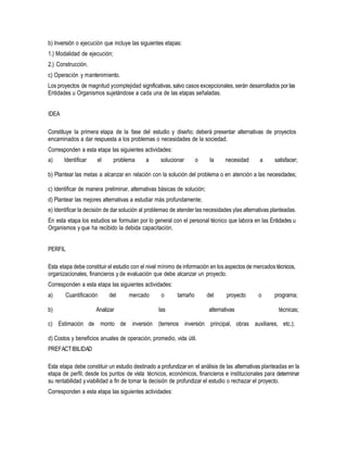 b) Inversión o ejecución que incluye las siguientes etapas:
1.) Modalidad de ejecución;
2.) Construcción.
c) Operación y mantenimiento.
Los proyectos de magnitud ycomplejidad significativas,salvo casos excepcionales, serán desarrollados por las
Entidades u Organismos sujetándose a cada una de las etapas señaladas.
IDEA
Constituye la primera etapa de la fase del estudio y diseño; deberá presentar alternativas de proyectos
encaminados a dar respuesta a los problemas o necesidades de la sociedad.
Corresponden a esta etapa las siguientes actividades:
a) Identificar el problema a solucionar o la necesidad a satisfacer;
b) Plantear las metas a alcanzar en relación con la solución del problema o en atención a las necesidades;
c) Identificar de manera preliminar, alternativas básicas de solución;
d) Plantear las mejores alternativas a estudiar más profundamente;
e) Identificar la decisión de dar solución al problemao de atender las necesidades ylas alternativas planteadas.
En esta etapa los estudios se formulan por lo general con el personal técnico que labora en las Entidades u
Organismos y que ha recibido la debida capacitación.
PERFIL
Esta etapa debe constituir el estudio con el nivel mínimo de información en los aspectos de mercados técnicos,
organizacionales, financieros y de evaluación que debe alcanzar un proyecto.
Corresponden a esta etapa las siguientes actividades:
a) Cuantificación del mercado o tamaño del proyecto o programa;
b) Analizar las alternativas técnicas;
c) Estimación de monto de inversión (terrenos inversión principal, obras auxiliares, etc.);
d) Costos y beneficios anuales de operación, promedio, vida útil.
PREFACTIBILIDAD
Esta etapa debe constituir un estudio destinado a profundizar en el análisis de las alternativas planteadas en la
etapa de perfil, desde los puntos de vista técnicos, económicos, financieros e institucionales para determinar
su rentabilidad yviabilidad a fin de tomar la decisión de profundizar el estudio o rechazar el proyecto.
Corresponden a esta etapa las siguientes actividades:
 