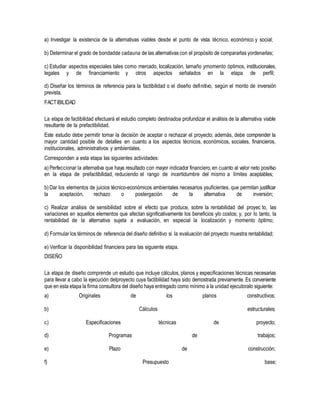 a) Investigar la existencia de la alternativas viables desde el punto de vista técnico, económico y social;
b) Determinar el grado de bondadde cadauna de las alternativas con el propósito de compararlas yordenarlas;
c) Estudiar aspectos especiales tales como mercado, localización, tamaño ymomento óptimos, institucionales,
legales y de financiamiento y otros aspectos señalados en la etapa de perfil;
d) Diseñar los términos de referencia para la factibilidad o el diseño definitivo, según el monto de inversión
prevista.
FACTIBILIDAD
La etapa de factibilidad efectuará el estudio completo destinadoa profundizar el análisis de la alternativa viable
resultante de la prefactibilidad.
Este estudio debe permitir tomar la decisión de aceptar o rechazar el proyecto; además, debe comprender la
mayor cantidad posible de detalles en cuanto a los aspectos técnicos, económicos, sociales, financieros,
institucionales, administrativos y ambientales.
Corresponden a esta etapa las siguientes actividades:
a) Perfeccionar la alternativa que haya resultado con mayor indicador financiero, en cuanto al valor neto positivo
en la etapa de prefactibilidad, reduciendo el rango de incertidumbre del mismo a límites aceptables;
b) Dar los elementos de juicios técnico-económicos ambientales necesarios ysuficientes, que permitan justificar
la aceptación, rechazo o postergación de la alternativa de inversión;
c) Realizar análisis de sensibilidad sobre el efecto que produce, sobre la rentabilidad del proyec to, las
variaciones en aquellos elementos que afectan significativamente los beneficios y/o costos; y, por lo tanto, la
rentabilidad de la alternativa sujeta a evaluación, en especial la localización y momento óptimo;
d) Formular los términos de referencia del diseño definitivo si la evaluación del proyecto muestra rentabilidad;
e) Verificar la disponibilidad financiera para las siguiente etapa.
DISEÑO
La etapa de diseño comprende un estudio que incluye cálculos, planos y especificaciones técnicas necesarias
para llevar a cabo la ejecución delproyecto cuya factibilidad haya sido demostrada previamente. Es conveniente
que en esta etapa la firma consultora del diseño haya entregado como mínimo a la unidad ejecutoralo siguiente:
a) Originales de los planos constructivos;
b) Cálculos estructurales;
c)
d)
Especificaciones
Programas
técnicas
de
de proyecto;
trabajos;
e) Plazo de construcción;
f) Presupuesto base;
 