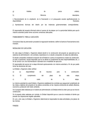 g) Análisis de precio unitario;
h) Memoria descriptiva;
i) Recomendación de la ampliación de la financiación si el presupuesto excede significativamente la
disponibilidad financiera;
j) Aprobaciones técnicas del diseño por las instancias gubernamentales correspondientes.
El responsable del proyecto informará sobre el avance de las etapas con la oportunidad debida para que la
máxima autoridad pueda tomar acciones correctivas adecuadas.
FINANCIAMIENTO PARALA EJECUCIÓN
Concluida la fase de preinversión procederá la negociación tendiente a definir la fuente de financiamiento de la
inversión.
MODALIDAD DE EJECUCIÓN
En esta etapa la Entidad u Organismo deberá decidir si la construcción del proyecto se ejecutará por los
sistemas de administración o de contratos, basándose en un estudio comparativo de estas dos alternativas.
El estudio comparativo analizará la situación de la Entidad en cuanto a la experiencia, el plazo de construcción,
el costo, el personal y equipo disponible; que no se afecte el cumplimiento de otras responsabilidades, etc., a
fin de concluir con una recomendación razonada de la modalidad de ejecución.
El responsable del avance de la etapa informará oportunamente a la máxima autoridad, a fin de que pueda
tomar las decisiones del caso.
La Entidad u Organismo debe verificar:
a) La disponibilidad de recursos para la construcción;
b) El cumplimiento del plazo de esta etapa;
c) El costo de la etapa.
La máxima autoridad de cada Entidad u Organismo establecerá los controles que asegurenel cumplimiento de
las metas y objetivos del proyecto en los plazos convenidos, en las mejores condiciones de calidad, eficiencia,
economía y protección del medio ambiente.
Si el proyecto debe realizarse por el sistema de administración, la Entidad emitirá la orden para que se inicie la
construcción.
Si el proyecto debe realizarse por contrato, la Entidad dispondrá que se curse de inmediato el trámite que
prevean las disposiciones legales aplicables.
En uno u otro caso, la Entidad u Organismo determinará el responsable de estas actividades y los plazos de
las mismas.
FIANZAS
 