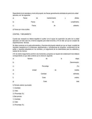 Dependiendo de la naturaleza y monto del proyecto, las fianzas generalmente solicitadas de parte de la unidad
ejecutora, son las siguientes:
a) Fianza de mantenimiento y ofertas;
b) Fianza de cumplimiento;
c)
d) Fianza por vicios ocultos.
Fianza de adelanto;
CONTROL YSEGUIMIENTO
Cuando sea necesario se deberá respaldar el auditor con el equipo de supervisión de parte de la unidad
ejecutora o en todo caso de un técnico asignado para estas funciones, a fin de velar por que se cumplan las
especificaciones técnicas.
Se debe comenzar con la parte administrativa y financiera del proyecto velando por que se hayan cumplido los
requisitos necesarios en la licitaciones, adjudicaciones y contrataciones de proyectos, cumplimiento de las
partes y requisitos estipulados en los contratos y el seguimiento de los desembolsos para los adelantos y
avalúos de los mismos.
A fin de darle el seguimiento ycontrol a las inversiones y proyectos se requiere de la elaboración de la bitácora
correspondiente, la que debe contener por lo menos lo siguiente:
a)
b)
Número de la etapa;
Denominación;
c) Porcentaje (%);
d)
e)
Unidad
Cantidad
de medida;
estimada;
f) Costo unitario;
g)
h) Período anterior acumulado:
Costo total;
1.) Cantidad;
2.) Valor;
3.) Porcentaje (%).
i) Este período:
1.) Cantidad;
2.) Valor;
3.) Porcentaje (%).
 