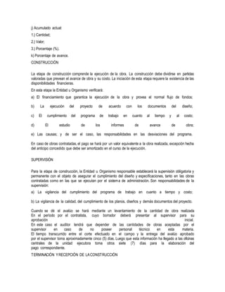 j) Acumulado actual:
1.) Cantidad;
2.) Valor;
3.) Porcentaje (%).
k) Porcentaje de avance.
CONSTRUCCIÓN
La etapa de construcción comprende la ejecución de la obra. La construcción debe dividirse en partidas
valoradas que prevean el avance de obra y su costo. La iniciación de esta etapa requiere la existencia de las
disponibilidades financieras.
En esta etapa la Entidad u Organismo verificará:
a) El financiamiento que garantice la ejecución de la obra y provea el normal flujo de fondos;
b) La ejecución del proyecto de acuerdo con los documentos del diseño;
c) El cumplimiento del programa de trabajo en cuanto al tiempo y al costo;
d) El estudio de los informes de avance de obra;
e) Las causas; y de ser el caso, las responsabilidades en las desviaciones del programa.
En caso de obras contratadas, el pago se hará por un valor equivalente a la obra realizada, excepción hecha
del anticipo concedido que debe ser amortizado en el curso de la ejecución.
SUPERVISIÓN
Para la etapa de construcción, la Entidad u Organismo responsable establecerá la supervisión obligatoria y
permanente con el objeto de asegurar el cumplimiento del diseño y especificaciones, tanto en las obras
contratadas como en las que se ejecutan por el sistema de administración. Son responsabilidades de la
supervisión:
a) La vigilancia del cumplimiento del programa de trabajo en cuanto a tiempo y costo;
b) La vigilancia de la calidad, del cumplimiento de los planos, diseños y demás documentos del proyecto.
Cuando se dé el avalúo se hará mediante un levantamiento de la cantidad de obra realizada
En el período por el contratista, cuyo borrador deberá presentar al supervisor para su
aprobación inicial.
En este caso el auditor tendrá que depender de las cantidades de obras aceptadas por el
supervisor en caso de no poseer personal técnico en esta materia.
El tiempo transcurrido entre el corte efectuado en el campo y la entrega del avalúo aprobado
por el supervisor toma aproximadamente cinco (5) días. Luego que esta información ha llegado a las oficinas
centrales de la unidad ejecutora toma otros siete (7) días para la elaboración del
pago correspondiente.
TERMINACIÓN YRECEPCIÓN DE LACONSTRUCCIÓN
 