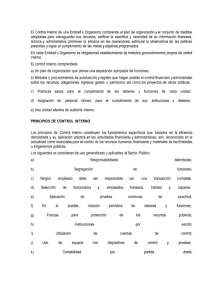 El Control Interno de una Entidad u Organismo comprende el plan de organización y el conjunto de medidas
adoptadas para salvaguardar sus recursos, verificar la exactitud y veracidad de su información financiera,
técnica y administrativa, promover la eficacia en las operaciones, estimular la observancia de las políticas
prescritas y lograr el cumplimiento de las metas y objetivos programados.
En cada Entidad u Organismo es obligatorioel establecimiento de métodos yprocedimientos propios de control
interno.
El control interno comprenderá:
a) Un plan de organización que prevea una separación apropiada de funciones;
b) Métodos y procedimientos de autorización y registro que hagan posible el control financiero yadministrativo
sobre los recursos, obligaciones, ingresos, gastos y patrimonio, así como los proyectos de obras públicas;
c) Prácticas sanas para el cumplimiento de los deberes y funciones de cada unidad;
d) Asignación de personal idóneo, para el cumplimiento de sus atribuciones y deberes;
e) Una unidad efectiva de auditoría interna.
PRINCIPIOS DE CONTROL INTERNO
Los principios de Control Interno constituyen los fundamentos específicos que basados en la eficiencia
demostrada y su aplicación práctica en las actividades financieras y administrativas, son reconocidos en la
actualidad como esenciales para el control de los recursos humanos, financieros y materiales de las Entidades
u Organismos públicos.
Los siguientes se consideran de uso generalizado y aplicables al Sector Público:
a) Responsabilidades delimitadas;
b) Segregación de funciones;
c) Ningún empleado debe ser responsable por una transacción completa;
d) Selección de funcionarios y empleados honestos, hábiles y capaces;
e) Aplicación de pruebas continuas de exactitud;
f) En lo posible, rotación periódica de deberes y funciones;
g) Fianzas para protección de los recursos públicos;
h) Instrucciones por escrito;
i) Utilización de cuentas de control;
j) Uso de equipos con dispositivos de control y pruebas;
k) Contabilidad por partida doble;
 
