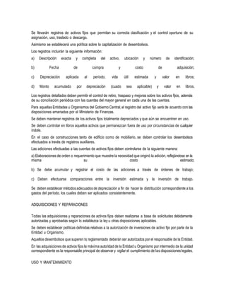 Se llevarán registros de activos fijos que permitan su correcta clasificación y el control oportuno de su
asignación, uso, traslado o descargo.
Asimismo se establecerá una política sobre la capitalización de desembolsos.
Los registros incluirán la siguiente información:
a) Descripción exacta y completa del activo, ubicación y número de identificación;
b) Fecha de compra y costo de adquisición;
c) Depreciación aplicada al período, vida útil estimada y valor en libros;
d) Monto acumulado por depreciación (cuado sea aplicable) y valor en libros.
Los registros detallados deben permitir el control de retiro, traspaso y mejoras sobre los activos fijos, además
de su conciliación periódica con las cuentas del mayor general en cada una de las cuentas.
Para aquellas Entidades u Organismos del Gobierno Central,el registro del activo fijo será de acuerdo con las
disposiciones emanadas por el Ministerio de Finanzas.
Se deben mantener registros de los activos fijos totalmente depreciados y que aún se encuentren en uso.
Se deben controlar en libros aquellos activos que permanezcan fuera de uso por circunstancias de cualquier
índole.
En el caso de construcciones tanto de edificio como de mobiliario, se deben controlar los desembolsos
efectuados a través de registros auxiliares.
Las adiciones efectuadas a las cuentas de activos fijos deben controlarse de la siguiente manera:
a) Elaboraciones de orden o requerimiento que muestre la necesidad que originó la adición, reflejándose en la
misma su costo estimado;
b) Se debe acumular y registrar el costo de las adiciones a través de órdenes de trabajo;
c) Deben efectuarse comparaciones entre la inversión estimada y la inversión de trabajo.
Se deben establecer métodos adecuados de depreciación a fin de hacer la distribución correspondiente a los
gastos del período, los cuales deben ser aplicados consistentemente.
ADQUISICIONES Y REPARACIONES
Todas las adquisiciones y reparaciones de activos fijos deben realizarse a base de solicitudes debidamente
autorizadas y aprobadas según lo establezca la ley u otras disposiciones aplicables.
Se deben establecer políticas definidas relativas a la autorización de inversiones de activo fijo por parte de la
Entidad u Organismo.
Aquellos desembolsos que superen lo reglamentado deberán ser autorizados por el responsable de la Entidad.
En las adquisiciones de activos fijos la máxima autoridad de la Entidad u Organismo por intermedio de la unidad
correspondiente es la responsable principal de observar y vigilar el cumplimiento de las disposiciones legales.
USO Y MANTENIMIENTO
 