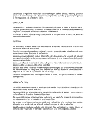 Las Entidades u Organismos deben utilizar sus activos fijos para los fines previstos, elaborar y ejecutar un
programa de mantenimiento preventivo de los mismos yemplear todos los medios quepermitan prolongar hasta
el máximo posible la vida útil de dichos activos.
CODIFICACIÓN
Las Entidades u Organismos establecerán una codificación que permita el control de todos sus activos.
Cualquier tipo de codificación que se establezca se hará de acuerdo con las características de dicha Entidadu
Organismo y considerando las normas que se emitan para este efecto.
Todo activo fijo llevará impreso el código correspondiente en una parte visible, de modo que permita su
identificación rápidamente.
CUSTODIA
Se determinarán por escrito las personas responsables de la custodia y mantenimiento de los activos fijos
asignados a cada unidad administrativa.
Cada funcionario o empleado será responsable de la custodia y conservación de los activos fijos que le hayan
sido entregados para el desempeño de sus funciones.
Las personas responsables de la custodia del activo fijo están obligadas a reportar por escrito a la autoridad
correspondiente, cualquier cambio que ocurra, ya sea originado por la venta, traspaso, bajas, obsolescencia,
excedentes y movimientos.
La salvaguarda física de los activos de la Entidad u Organismo debecontribuir sustancialmente al controlsobre
posibles pérdidas por descuido, robo, daño o desperdicio.
Se deben dictar normas yestablecer procedimientos para contratar seguros que salvaguarden los activos contra
los diferentes riesgos. Por consiguiente, todos los bienes del activo fijo deberán ser cubiertos mediante la
adquisición de una póliza de seguros contra todo tipo de riesgo.
Las pólizas de seguro se deben verificar periódicamente, en cuanto a su vigencia y el monto de cobertura
correspondiente.
VERIFICACIÓN FÍSICA
Se efectuará la verificación física de los activos fijos sobre una base periódica o sobre una base de rotación y
se comparará con los registros respectivos.
La responsabilidad para la toma periódica del inventario físico del activo fijo se delegará a un funcionario que
no tenga funciones de custodia ni de su registro contable.
Es recomendable efectuar verificaciones físicas por lo menos una vez al año, comparando la información de
los registros auxiliares con los resultados de la verificación física.
La toma de inventario sobre una base de rotación es la realización de varios inventarios físicos parciales
efectuados en un período hasta que se logre la verificación completa de todos los activos fijos.
Las diferencias de importancia resultantes entre el inventario físico y el saldo en los registros deberán ser
comunicados al Responsable de la Entidad u Organismo, para luego ser investigadas y ajustadas.
 